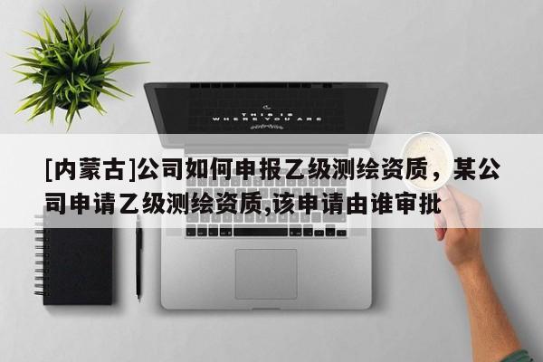 [內蒙古]公司如何申報乙級測繪資質，某公司申請乙級測繪資質,該申請由誰審批