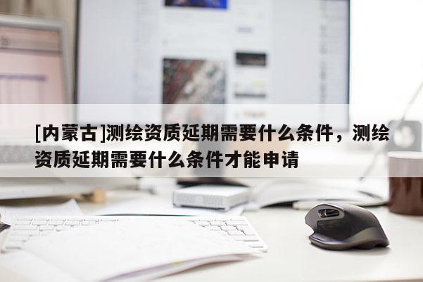 [內(nèi)蒙古]測(cè)繪資質(zhì)延期需要什么條件，測(cè)繪資質(zhì)延期需要什么條件才能申請(qǐng)