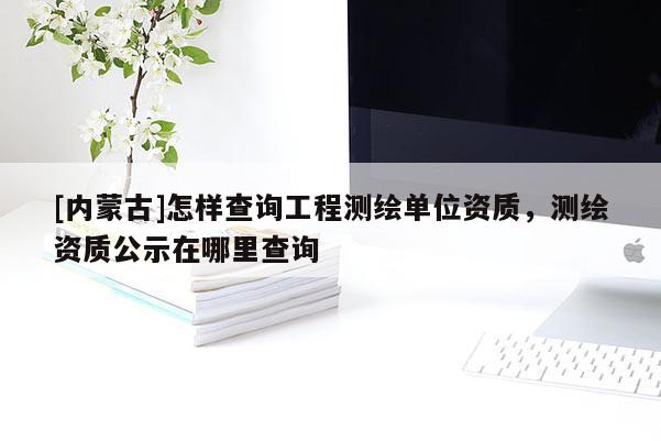 [內蒙古]怎樣查詢工程測繪單位資質，測繪資質公示在哪里查詢
