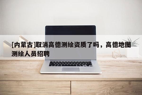 [內(nèi)蒙古]取消高德測繪資質(zhì)了嗎，高德地圖測繪人員招聘