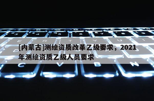 [內蒙古]測繪資質改革乙級要求，2021年測繪資質乙級人員要求