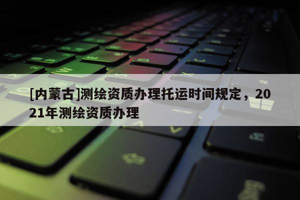 [內蒙古]測繪資質辦理托運時間規定，2021年測繪資質辦理