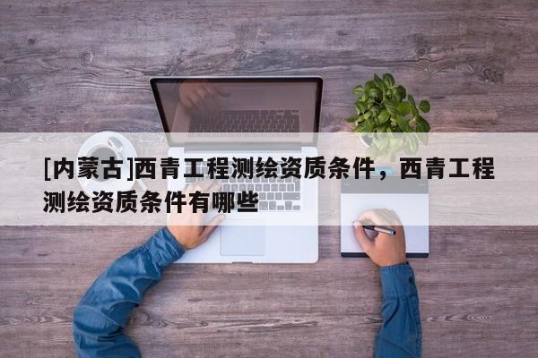 [內蒙古]西青工程測繪資質條件，西青工程測繪資質條件有哪些
