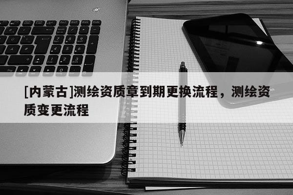 [內蒙古]測繪資質章到期更換流程，測繪資質變更流程