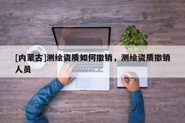 [內蒙古]測繪資質如何撤銷，測繪資質撤銷人員