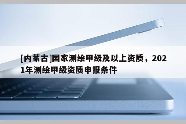 [內(nèi)蒙古]國家測繪甲級(jí)及以上資質(zhì)，2021年測繪甲級(jí)資質(zhì)申報(bào)條件