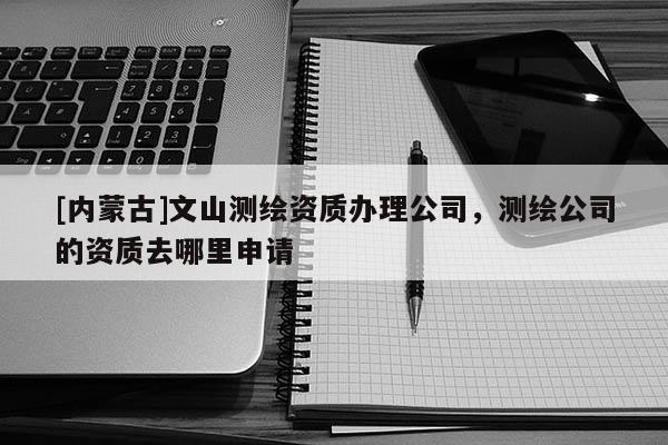 [內蒙古]文山測繪資質辦理公司，測繪公司的資質去哪里申請