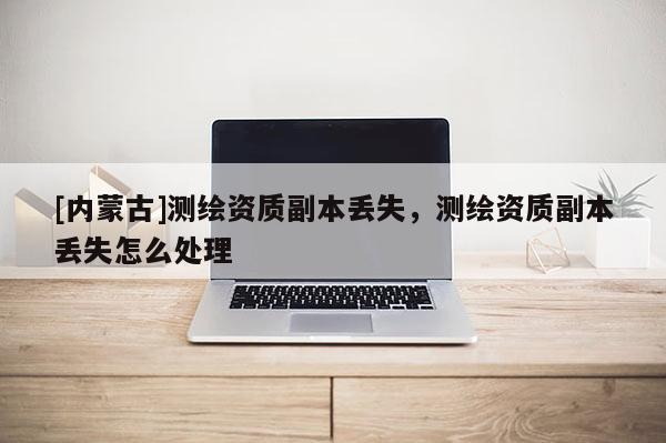 [內蒙古]測繪資質副本丟失，測繪資質副本丟失怎么處理