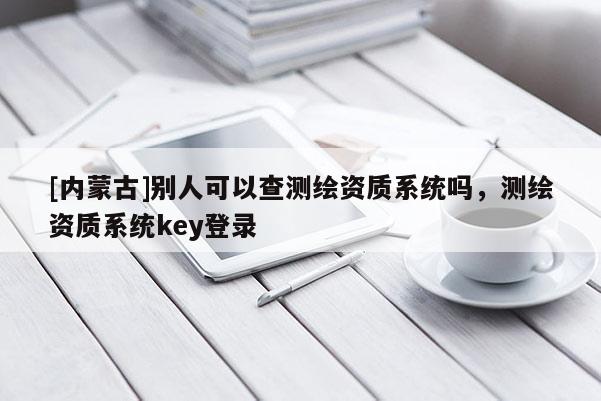 [內(nèi)蒙古]別人可以查測繪資質(zhì)系統(tǒng)嗎，測繪資質(zhì)系統(tǒng)key登錄