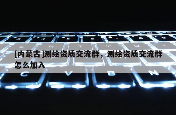 [內蒙古]測繪資質交流群，測繪資質交流群怎么加入