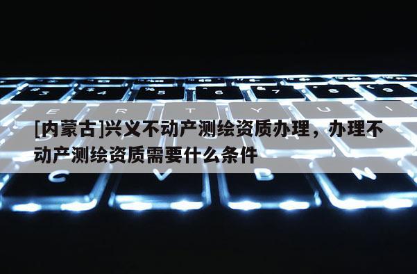 [內蒙古]興義不動產測繪資質辦理，辦理不動產測繪資質需要什么條件