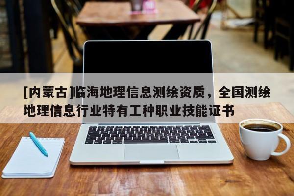 [內蒙古]臨海地理信息測繪資質，全國測繪地理信息行業特有工種職業技能證書