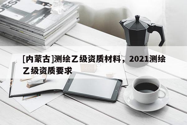 [內(nèi)蒙古]測(cè)繪乙級(jí)資質(zhì)材料，2021測(cè)繪乙級(jí)資質(zhì)要求