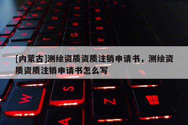 [內(nèi)蒙古]測(cè)繪資質(zhì)資質(zhì)注銷申請(qǐng)書，測(cè)繪資質(zhì)資質(zhì)注銷申請(qǐng)書怎么寫