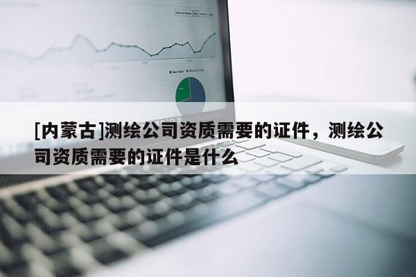 [內(nèi)蒙古]測繪公司資質(zhì)需要的證件，測繪公司資質(zhì)需要的證件是什么