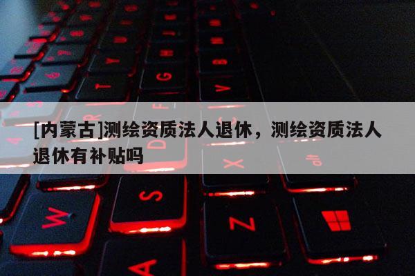 [內(nèi)蒙古]測繪資質(zhì)法人退休，測繪資質(zhì)法人退休有補貼嗎