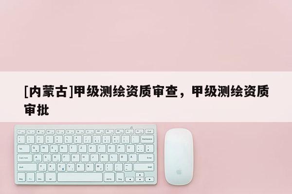[內(nèi)蒙古]甲級測繪資質(zhì)審查，甲級測繪資質(zhì)審批