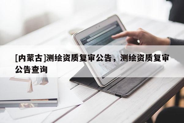 [內(nèi)蒙古]測繪資質(zhì)復(fù)審公告，測繪資質(zhì)復(fù)審公告查詢