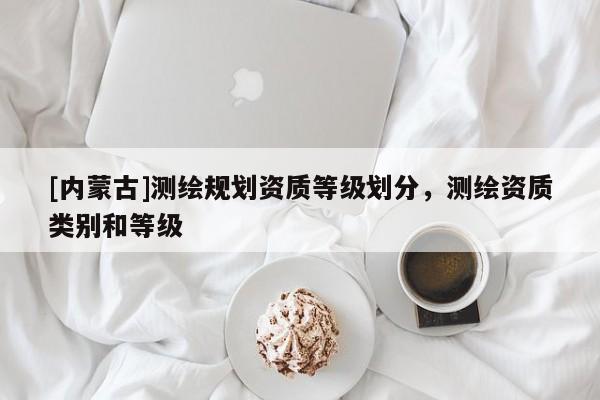 [內(nèi)蒙古]測(cè)繪規(guī)劃資質(zhì)等級(jí)劃分，測(cè)繪資質(zhì)類(lèi)別和等級(jí)