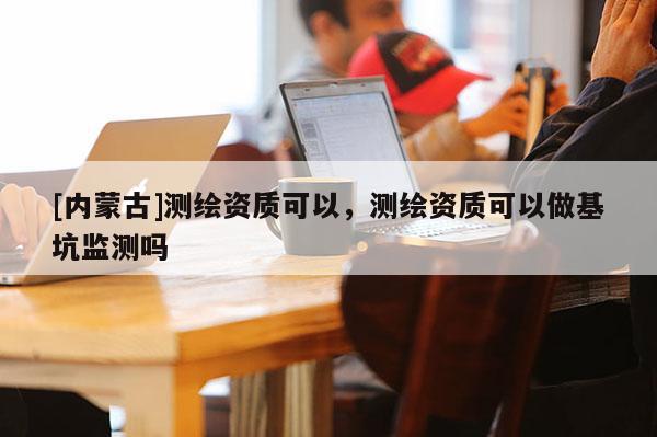 [內(nèi)蒙古]測繪資質(zhì)可以，測繪資質(zhì)可以做基坑監(jiān)測嗎