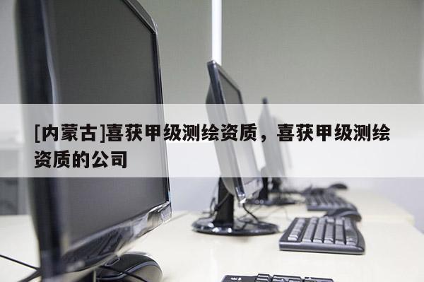 [內蒙古]喜獲甲級測繪資質，喜獲甲級測繪資質的公司