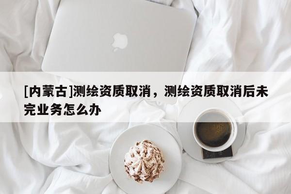 [內蒙古]測繪資質取消，測繪資質取消后未完業務怎么辦