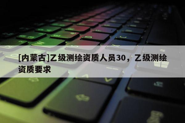 [內蒙古]乙級測繪資質人員30，乙級測繪資質要求