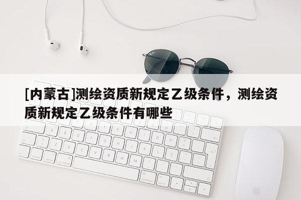 [內(nèi)蒙古]測繪資質(zhì)新規(guī)定乙級(jí)條件，測繪資質(zhì)新規(guī)定乙級(jí)條件有哪些