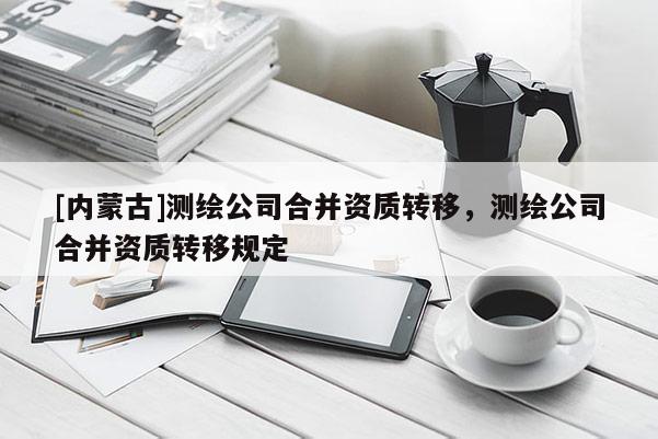 [內蒙古]測繪公司合并資質轉移，測繪公司合并資質轉移規定