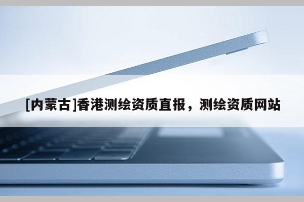 [內蒙古]香港測繪資質直報，測繪資質網站