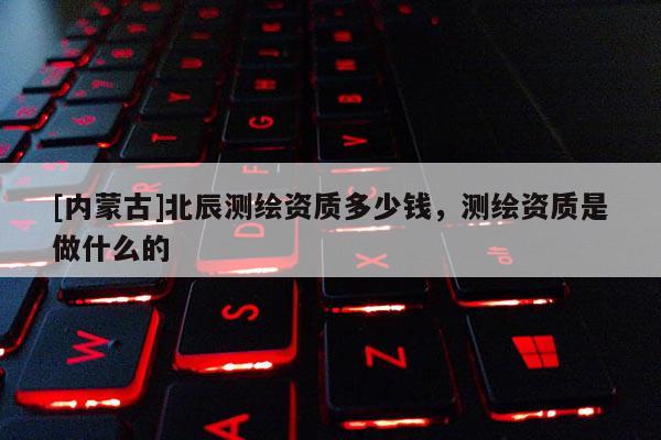 [內蒙古]北辰測繪資質多少錢，測繪資質是做什么的