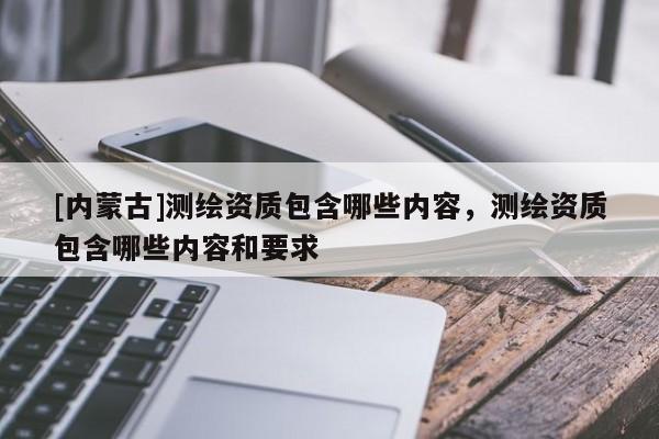 [內蒙古]測繪資質包含哪些內容，測繪資質包含哪些內容和要求