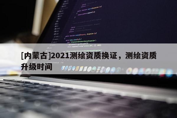 [內蒙古]2021測繪資質換證，測繪資質升級時間