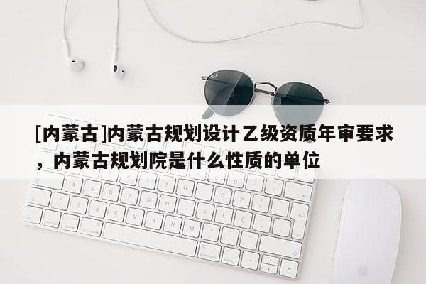 [內(nèi)蒙古]內(nèi)蒙古規(guī)劃設(shè)計乙級資質(zhì)年審要求，內(nèi)蒙古規(guī)劃院是什么性質(zhì)的單位