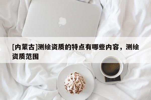 [內蒙古]測繪資質的特點有哪些內容，測繪資質范圍
