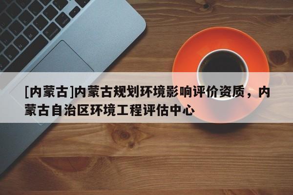 [內蒙古]內蒙古規劃環境影響評價資質，內蒙古自治區環境工程評估中心