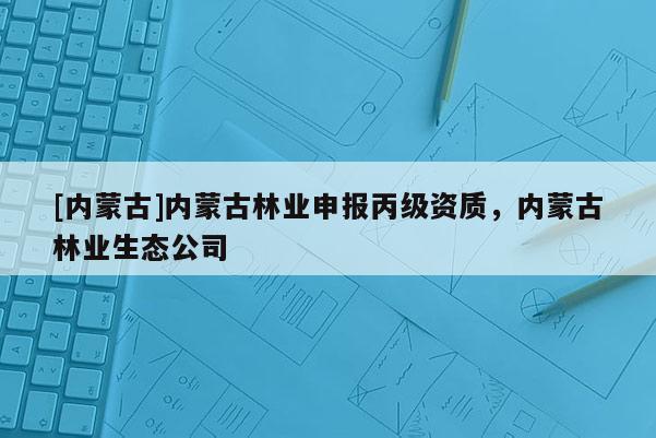 [內(nèi)蒙古]內(nèi)蒙古林業(yè)申報(bào)丙級(jí)資質(zhì)，內(nèi)蒙古林業(yè)生態(tài)公司