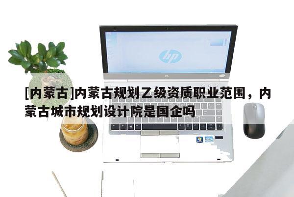 [內蒙古]內蒙古規劃乙級資質職業范圍，內蒙古城市規劃設計院是國企嗎