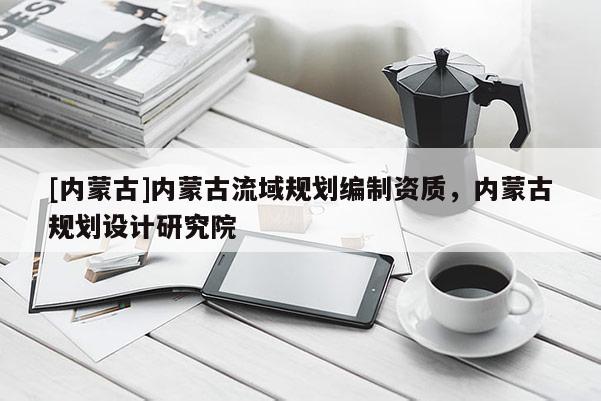 [內蒙古]內蒙古流域規劃編制資質，內蒙古規劃設計研究院