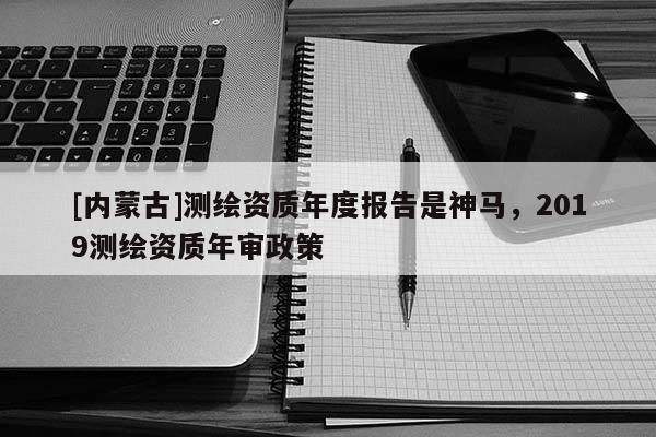 [內(nèi)蒙古]測(cè)繪資質(zhì)年度報(bào)告是神馬，2019測(cè)繪資質(zhì)年審政策