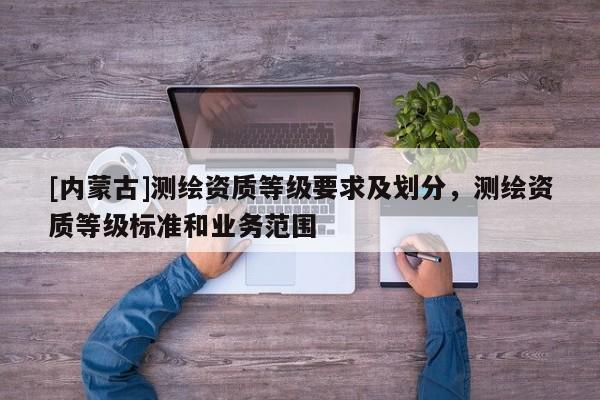 [內(nèi)蒙古]測(cè)繪資質(zhì)等級(jí)要求及劃分，測(cè)繪資質(zhì)等級(jí)標(biāo)準(zhǔn)和業(yè)務(wù)范圍
