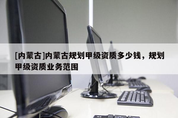 [內蒙古]內蒙古規劃甲級資質多少錢，規劃甲級資質業務范圍