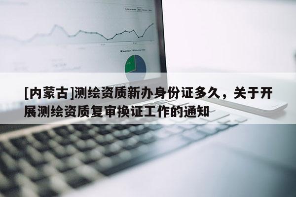 [內(nèi)蒙古]測(cè)繪資質(zhì)新辦身份證多久，關(guān)于開展測(cè)繪資質(zhì)復(fù)審換證工作的通知
