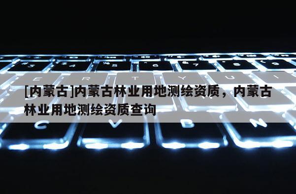[內(nèi)蒙古]內(nèi)蒙古林業(yè)用地測繪資質(zhì)，內(nèi)蒙古林業(yè)用地測繪資質(zhì)查詢