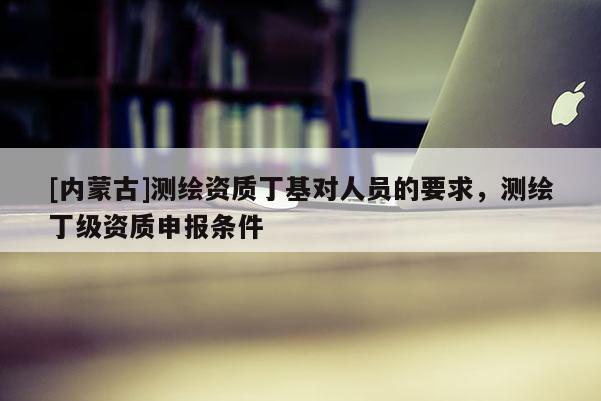 [內蒙古]測繪資質丁基對人員的要求，測繪丁級資質申報條件