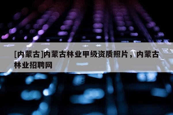 [內(nèi)蒙古]內(nèi)蒙古林業(yè)甲級資質(zhì)照片，內(nèi)蒙古林業(yè)招聘網(wǎng)