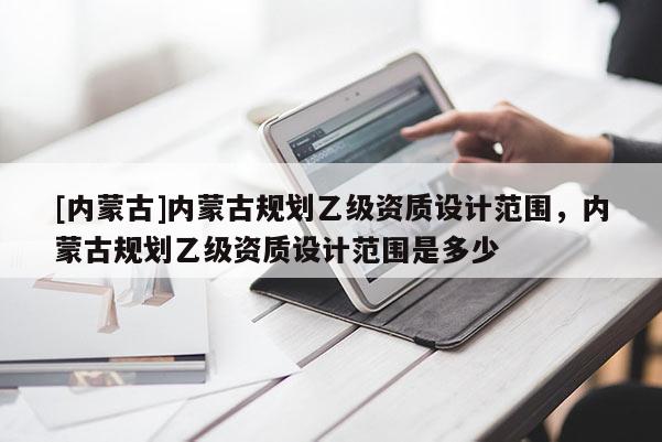 [內蒙古]內蒙古規劃乙級資質設計范圍，內蒙古規劃乙級資質設計范圍是多少