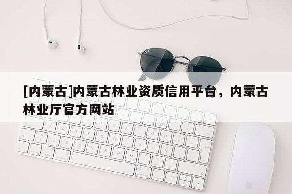 [內(nèi)蒙古]內(nèi)蒙古林業(yè)資質(zhì)信用平臺，內(nèi)蒙古林業(yè)廳官方網(wǎng)站