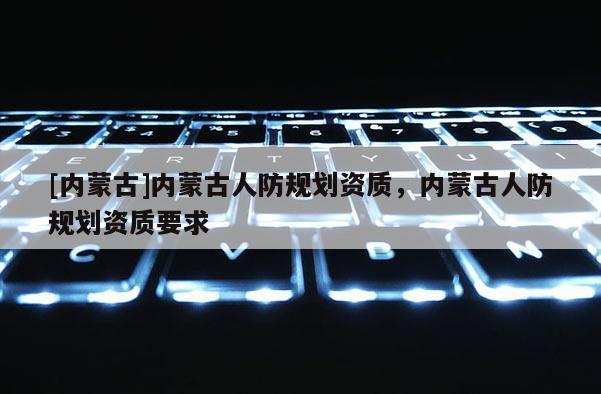 [內蒙古]內蒙古人防規劃資質，內蒙古人防規劃資質要求