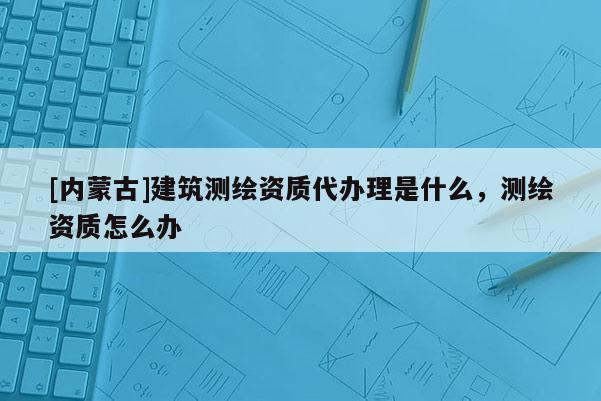 [內蒙古]建筑測繪資質代辦理是什么，測繪資質怎么辦